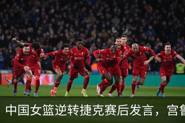 中国女篮逆转捷克赛后发言，宫鲁鸣点评内线表现，韩旭与杨舒予分享感受